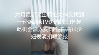 六月最新流出厕拍大神又找到一份给新KTV送酒的工作 趁此机会潜入女厕偷拍 高跟少妇表演扣喉绝技