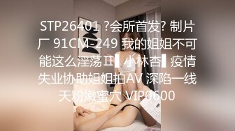 STP26401 ?会所首发? 制片厂 91CM-249 我的姐姐不可能这么淫荡Ⅱ▌小林杏▌疫情失业协助姐姐拍AV 深陷一线天粉嫩蜜穴 VIP0600