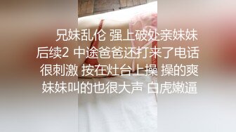 ❤️兄妹乱伦 强上破处亲妹妹后续2 中途爸爸还打来了电话 很刺激 按在灶台上操 操的爽 妹妹叫的也很大声 白虎嫩逼