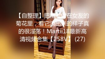 【自整理】把精液射在女友的菊花里，看它流出来的样子真的很淫荡！Martii18最新高清视频合集【258V】 (27)