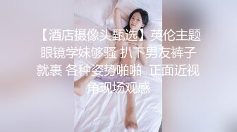 【酒店摄像头甄选】英伦主题眼镜学妹够骚 扒下男友裤子就裹 各种姿势啪啪  正面近视角现场观感