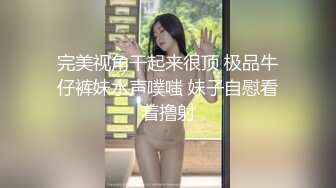 完美视角干起来很顶 极品牛仔裤妹水声噗嗤 妹子自慰看着撸射