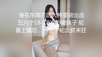  身在东南亚的大神重磅出击五六个18-19岁的嫩妹子 轮番上镜后，一个个轮流抓来狂操