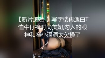 【新片速遞 】写字楼再遇白T恤牛仔裤时尚美妞,勾人的眼神和窄小逼洞太欠操了