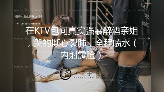 在KTV包间真实强暴醉酒亲姐，哭的撕心裂肺，全程喷水（内射露脸）