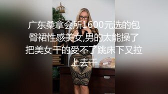 广东桑拿会所1600元选的包臀裙性感美女,男的太能操了把美女干的受不了跳床下又拉上去干