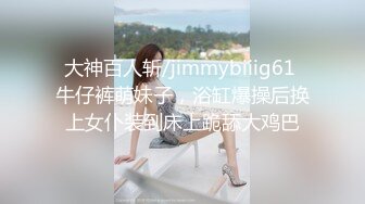 大神百人斩/jimmybiiig61 牛仔裤萌妹子，浴缸爆操后换上女仆装到床上跪舔大鸡巴