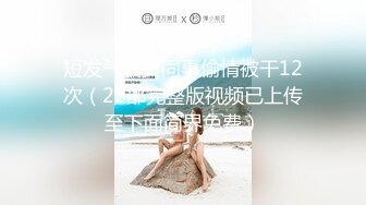 短发气质女同事偷情被干12次（22部完整版视频已上传至下面简界免费）