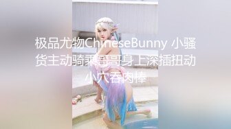 极品尤物ChineseBunny 小骚货主动骑乘哥哥身上深插扭动小穴吞肉棒