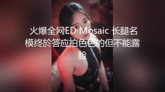  火爆全网ED Mosaic 长腿名模终於答应拍色色的但不能露脸