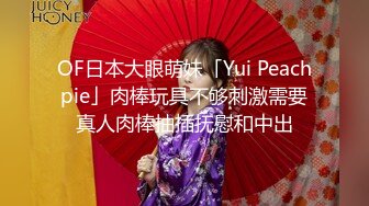 OF日本大眼萌妹「Yui Peachpie」肉棒玩具不够刺激需要真人肉棒抽插抚慰和中出