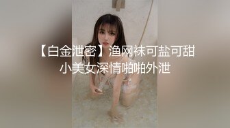 【白金泄密】渔网袜可盐可甜小美女深情啪啪外泄