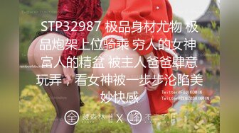 STP32987 极品身材尤物 极品炮架上位骑乘 穷人的女神 富人的精盆 被主人爸爸肆意玩弄，看女神被一步步沦陷美妙快感