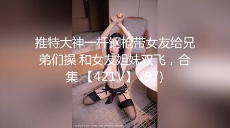 推特大神一杆钢枪带女友给兄弟们操 和女友姐妹双飞，合集 【421V】 (97)