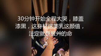 30分钟开始全程大哭，膝盖漆黑，这身材这美乳这颜值，注定就是被艸的命