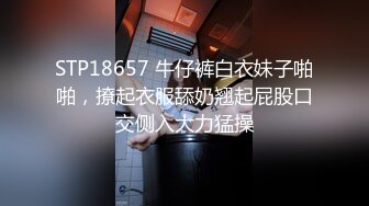 STP18657 牛仔裤白衣妹子啪啪，撩起衣服舔奶翘起屁股口交侧入大力猛操