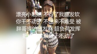 漂亮小姐姐 不行了我腿发软 你干不动了 不出来不难受 被胖哥操的腿发麻 超负荷发挥把自己也累瘫干不动了