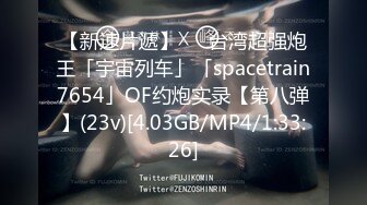 【新速片遞】   ✨台湾超强炮王「宇宙列车」「spacetrain7654」OF约炮实录【第八弹】(23v)[4.03GB/MP4/1:33:26]