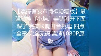 【震撼首发??情欲隐藏版】最强腿神『小蝶』美腿掰开下面湿了 完美长腿开合挑逗 四点全露 完全无码 高清1080P原版