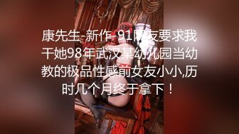 康先生-新作-91网友要求我干她98年武汉某幼儿园当幼教的极品性感前女友小小,历时几个月终于拿下！