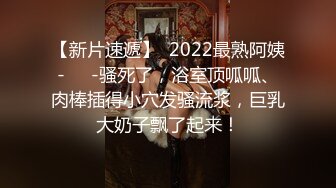 【新片速遞】  2022最熟阿姨-❤️-骚死了，浴室顶呱呱、肉棒插得小穴发骚流浆，巨乳大奶子飘了起来！