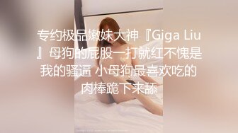 专约极品嫩妹大神『Giga Liu』母狗的屁股一打就红不愧是我的骚逼 小母狗最喜欢吃的肉棒跪下来舔