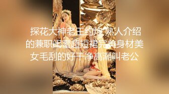  探花大神老王约炮 熟人介绍的兼职闺蜜超短裙完美身材美女毛刮的好干净高潮叫老公