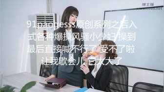 91paogesss原创系列之后入式各种爆操风骚小少妇 操到最后直接喊不行了 受不了啦 让我歇会儿 它太大了