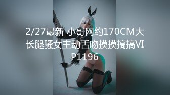 2/27最新 小哥网约170CM大长腿骚女主动舌吻摸摸搞搞VIP1196