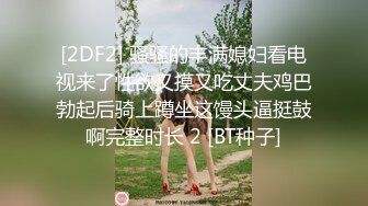 [2DF2] 骚骚的丰满媳妇看电视来了性欲又摸又吃丈夫鸡巴勃起后骑上蹲坐这馒头逼挺鼓啊完整时长 2 [BT种子]