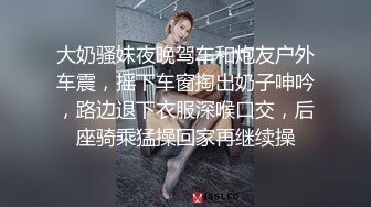 大奶骚妹夜晚驾车和炮友户外车震，摇下车窗掏出奶子呻吟，路边退下衣服深喉口交，后座骑乘猛操回家再继续操