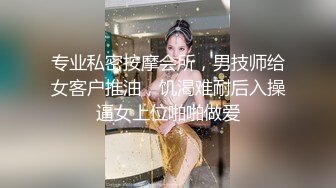 专业私密按摩会所，男技师给女客户推油，饥渴难耐后入操逼女上位啪啪做爱