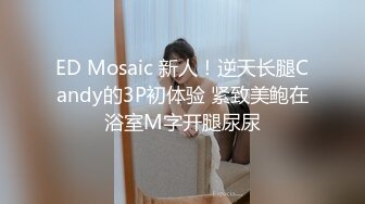 ED Mosaic 新人！逆天长腿Candy的3P初体验 紧致美鲍在浴室M字开腿尿尿