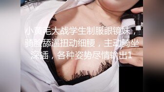 小黄毛大战学生制服眼镜妹，骑脸舔逼扭动细腰，主动骑坐深插，各种姿势尽情输出1