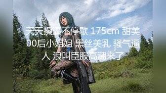 天天操逼不停歇 175cm 甜美00后小姐姐 黑丝美乳 骚气逼人 浪叫臣服高潮来了