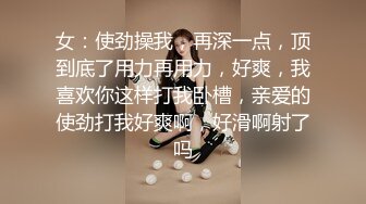 女：使劲操我，再深一点，顶到底了用力再用力，好爽，我喜欢你这样打我卧槽，亲爱的使劲打我好爽啊，好滑啊射了吗