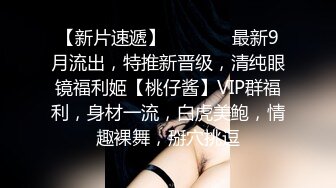 【新片速遞】   ⚫️⚫️最新9月流出，特推新晋级，清纯眼镜福利姬【桃仔酱】VIP群福利，身材一流，白虎美鲍，情趣裸舞，掰穴挑逗