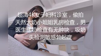 超清4K女子妇科诊室，偸拍天然大奶小姐姐乳房检查，男医生揉奶检查有无肿块，吸奶头检测敏感勃起度