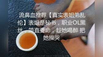  流鼻血推荐【真实表姐弟乱伦】表姐是秘书，职业OL黑丝，简直要命，趁她喝醉 把她操哭