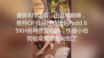 最新8月订阅，出道即巅峰，推特OF极品性瘾情侣Pedd 69XH各种性爱自拍，性感小母狗被弯屌男友肏毁了