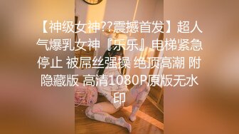 【神级女神??震撼首发】超人气爆乳女神『乐乐』电梯紧急停止 被屌丝强操 绝顶高潮 附隐藏版 高清1080P原版无水印