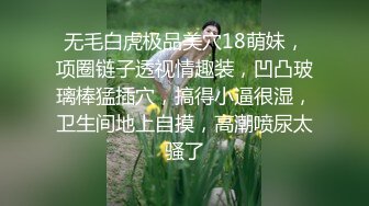 无毛白虎极品美穴18萌妹，项圈链子透视情趣装，凹凸玻璃棒猛插穴，搞得小逼很湿，卫生间地上自摸，高潮喷尿太骚了