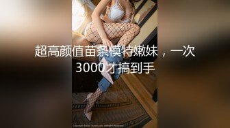 超高颜值苗条模特嫩妹，一次3000才搞到手