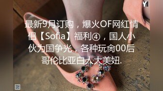 最新9月订购，爆火OF网红情侣【Sofia】福利④，国人小伙为国争光，各种玩肏00后哥伦比亚白人大美妞.