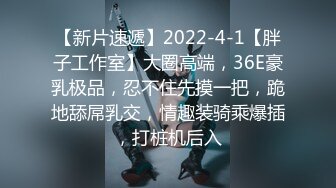 【新片速遞】2022-4-1【胖子工作室】大圈高端，36E豪乳极品，忍不住先摸一把，跪地舔屌乳交，情趣装骑乘爆插，打桩机后入