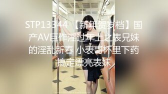 STP13344 【新年贺岁档】国产AV巨作淫过年上之表兄妹的淫乱新春 小表哥杯里下药搞定漂亮表妹