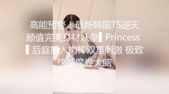 高能预警！最新韩国TS逆天颜值完美身材妖皇▌Princess ▌后庭插入肉棒双重刺激 极致快感席卷大脑