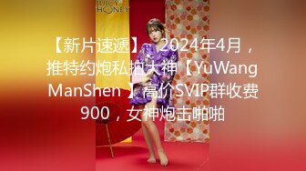 【新片速遞】   2024年4月，推特约炮私拍大神【YuWangManShen 】高价SVIP群收费900，女神炮击啪啪