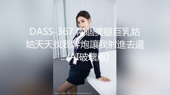 DASS-367 兩個美腿巨乳姑姑天天找我幹炮讓我射進去還...(AI破壞版)