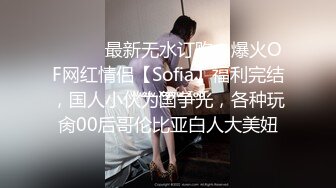 ⚫️⚫️最新无水订购，爆火OF网红情侣【Sofia】福利完结，国人小伙为国争光，各种玩肏00后哥伦比亚白人大美妞